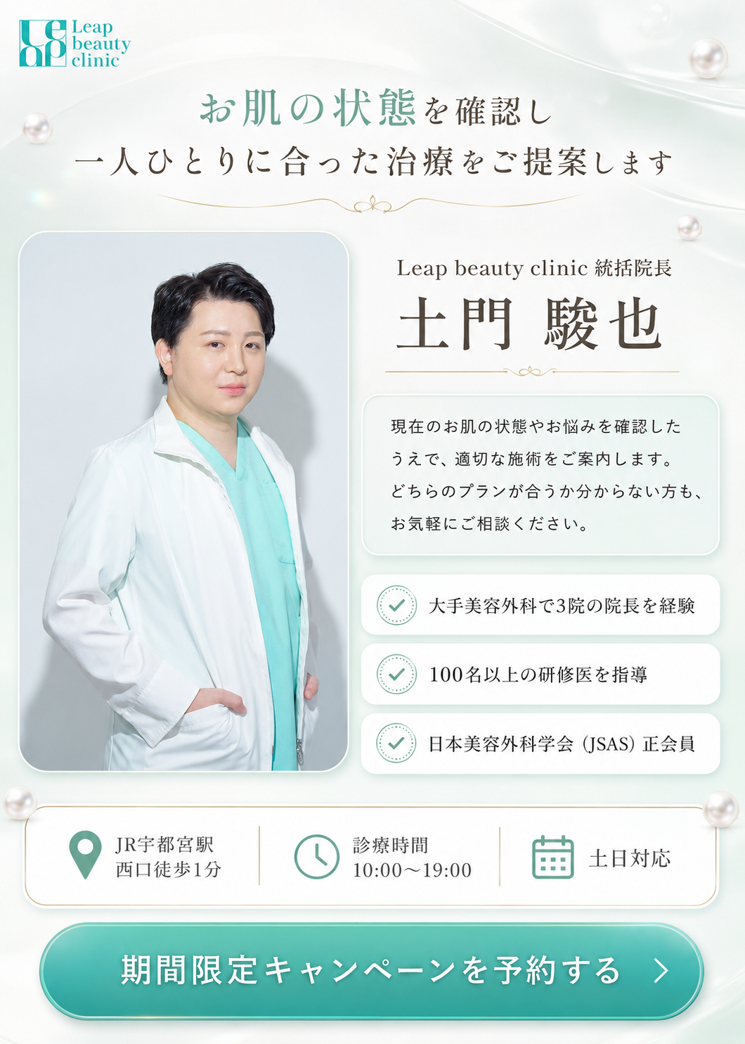 お肌の状態を確認し、一人ひとりに合った治療をご提案します。Leap beauty clinic 統括院長 土門駿也。現在のお肌の状態やお悩みを確認したうえで、適切な施術をご案内します。どちらのプランが合うか分からない方も、お気軽にご相談ください。大手美容外科で3院の院長を経験、100名以上の研修医を指導、日本美容外科学会（JSAS）正会員。JR宇都宮駅西口徒歩1分、診療時間10時から19時、土日対応。