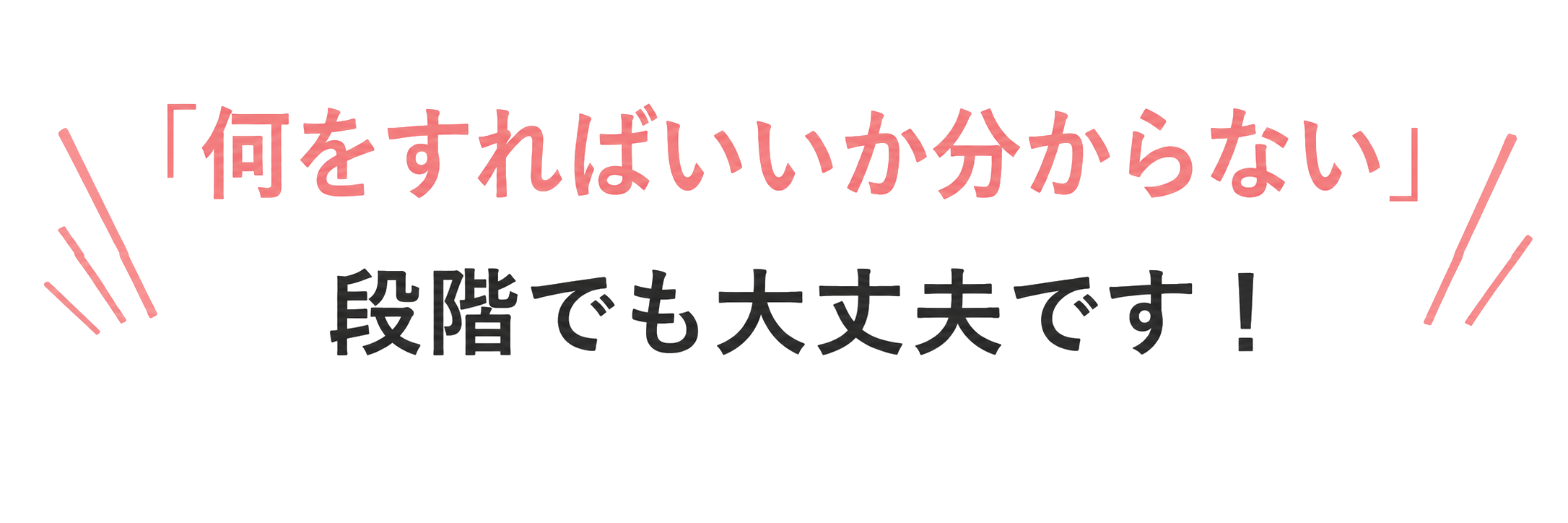 何をすればいいか分からない段階でも大丈夫です！