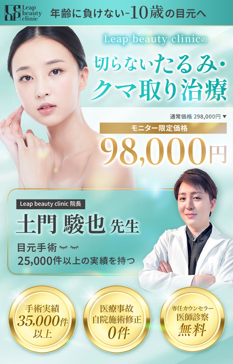 leap beauty clinic 年齢に負けない-10歳の目元へ Leap Beauty Clinicの切らないたるみ・クマ取り治療 通常価格 298,000円 モニター限定価格 98,000円 Leap Beauty Clinic 院長 土門 駿也 先生 目元手術 25,000件以上の実績を持つ 手術実績35,000件以上 医療事故自院施術修正0件 専任カウンセラー医師診察無料