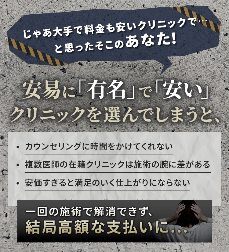 じゃあ大手で料金も安いクリニックで・・・と思ったそこのあなた! 安易に「有名」で「安い」クリニックを選んでしまうと、・カウンセリングに時間をかけてくれない・複数医師の在籍クリニックは施術の腕に差がある・安価すぎると満足の行く仕上がりにならない 一回の施術で解消できず、結局高額な支払いに...