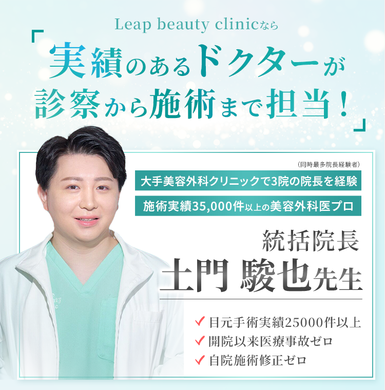 Leap Beauty Clinicなら実績のあるドクターが診察から施術まで担当! 大手美容外科クリニックで3院の院長を経験 施術実績35,000件以上の美容外科医プロ 統括院長 土門駿也先生 ✓目元手術実績2,500件以上 ✓開院以来医療事故ゼロ ✓自院施術修正ゼロ