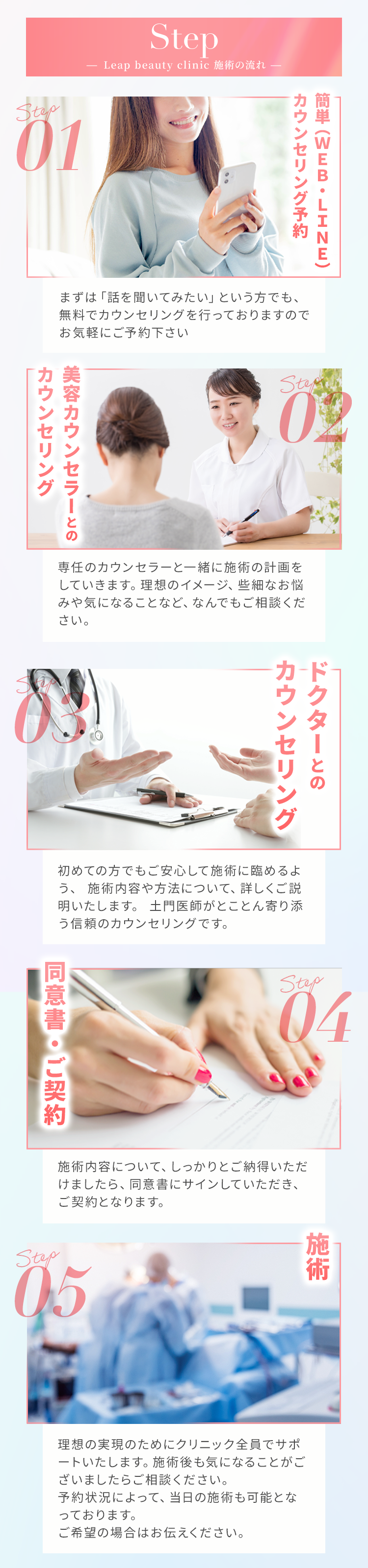 swiper-button-prev - Leap Beauty Clinic 施術の流れ - Step01 簡単(WEB・LINE)カウンセリング予約 まずは「話を聞いてみたい」という方でも、無料でカウンセリングを行っておりますので、お気軽にご予約下さい Step02 美容カウンセラーとのカウンセリング 専任のカウンセラーと一緒に施術の計画をしていきます。理想のイメージ、些細なお悩みや気になることなど、何でもご相談ください。 Step03 ドクターとのカウンセリング 初めての方でもご安心して施術に臨めるように、施術内容や方法について、詳しくご説明いたします。土門医師がとことん寄り添う信頼のカウンセリングです。 Step04 同意書・ご契約 施術内容について、しっかりとご納得いただけましたら、同意書にサインしていただき、ご契約となります。 Step05 施術 理想の実現のためにクリニック全員でサポートいたします。施術後も気になることがございましたらご相談ください。予約状況によって、当日の施術も可能となっております。ご希望の場合はお伝えください。