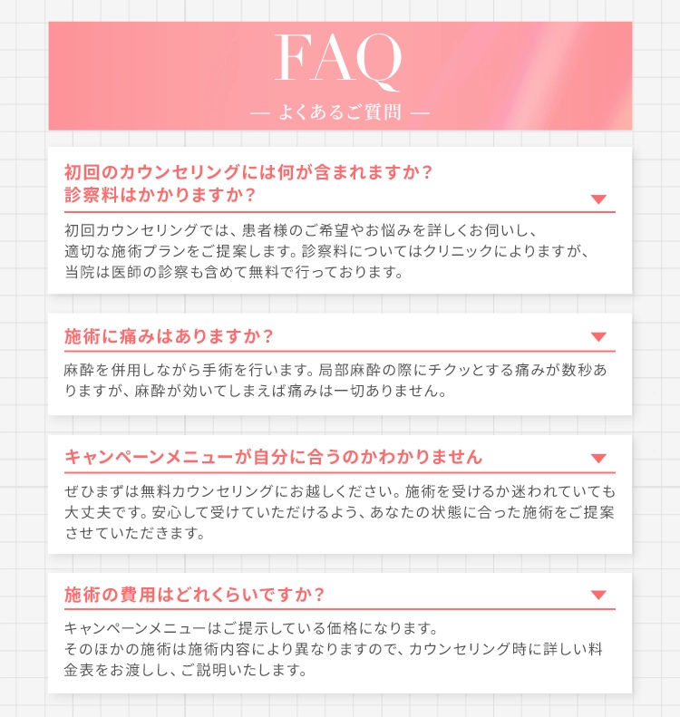 FAQ - よくあるご質問 - 初回のカウンセリングには何が含まれますか？診察料はかかりますか？ 初回カウンセリングでは、患者様のご希望やお悩みを詳しくお伺いし、適切な施術プランをご提案します。診察料についてはクリニックによりますが、当院は医師の診察も含めて無料で行っております。 施術に痛みはありますか？ 麻酔を併用しながら手術を行います。局部麻酔の際にチクッとする痛みが数秒ありますが、麻酔が効いてしまえば痛みは一切ありません。 キャンペーンメニューが自分に合うのかわかりません ぜひまずは無料カウンセリングにお越しください。施術を受けるか迷われていても大丈夫です。安心して受けていただけるよう、あなたの状態に合った施術をご提案させていただきます。 施術の費用はどれくらいですか？ キャンペーンメニューはご提示している価格になります。そのほかの施術は施術内容により異なりますので、カウンセリング時に詳しい料金表をお渡しし、ご説明いたします。